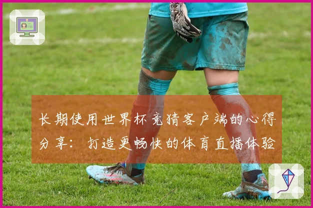 长期使用世界杯竞猜客户端的心得分享：打造更畅快的体育直播体验